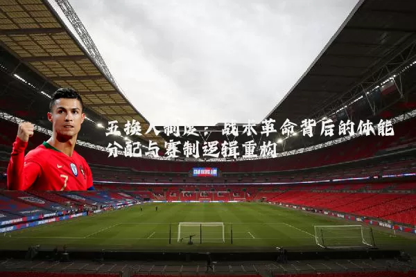 五换人制度：战术革命背后的体能分配与赛制逻辑重构